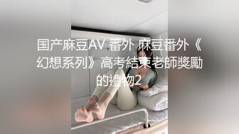 国产麻豆AV 番外 麻豆番外《幻想系列》高考結束老師獎勵的禮物2