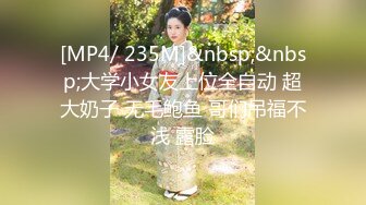 [MP4/ 235M]&nbsp;&nbsp;大学小女友上位全自动 超大奶子 无毛鲍鱼 哥们吊福不浅 露脸