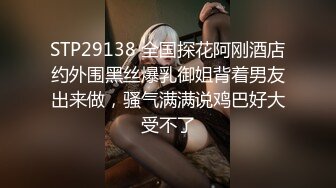 STP29138 全国探花阿刚酒店约外围黑丝爆乳御姐背着男友出来做，骚气满满说鸡巴好大受不了