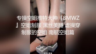 专操空姐推特大神『BMWZ』空姐制服 黑丝美腿 虐操穿制服的空姐 南航空姐篇