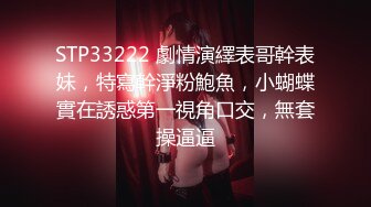 STP33222 劇情演繹表哥幹表妹，特寫幹淨粉鮑魚，小蝴蝶實在誘惑第一視角口交，無套操逼逼