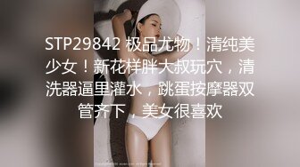 STP29842 极品尤物！清纯美少女！新花样胖大叔玩穴，清洗器逼里灌水，跳蛋按摩器双管齐下，美女很喜欢