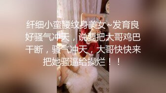 纤细小蛮腰纹身美女~发育良好骚气冲天，说要把大哥鸡巴干断，骚气冲天，大哥快快来把她骚逼给操烂！！