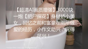 【超清AI画质增强】3000块一炮【肥尸探花】身材娇小美女，回忆之前和富豪在厕所做爱的经历，小作文助兴，玩得尽兴！